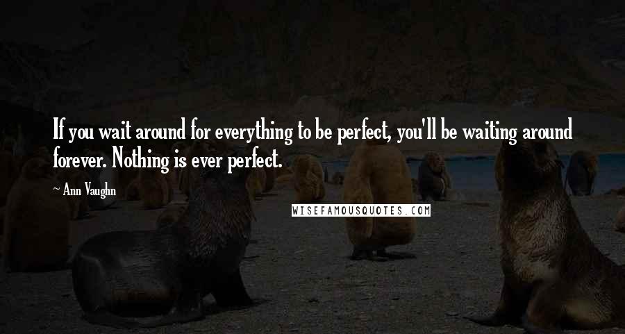 Ann Vaughn Quotes: If you wait around for everything to be perfect, you'll be waiting around forever. Nothing is ever perfect.