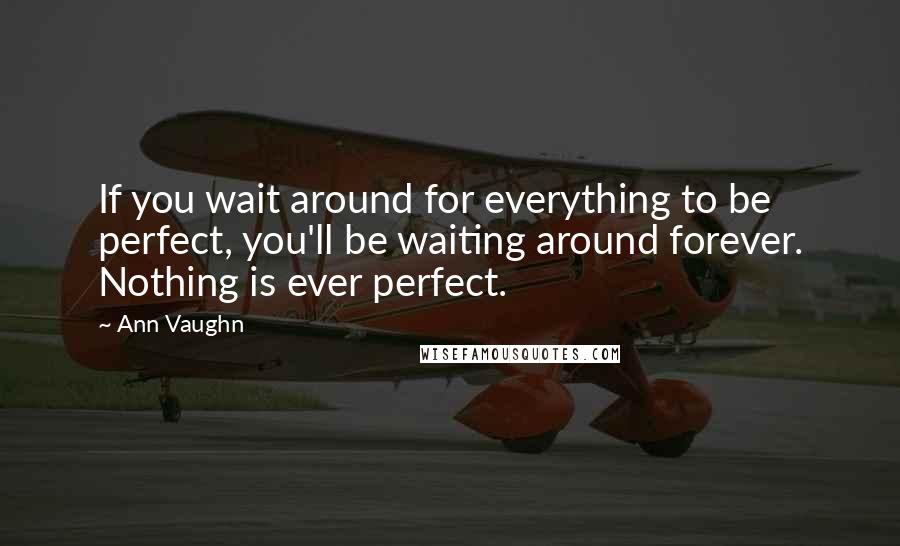 Ann Vaughn Quotes: If you wait around for everything to be perfect, you'll be waiting around forever. Nothing is ever perfect.
