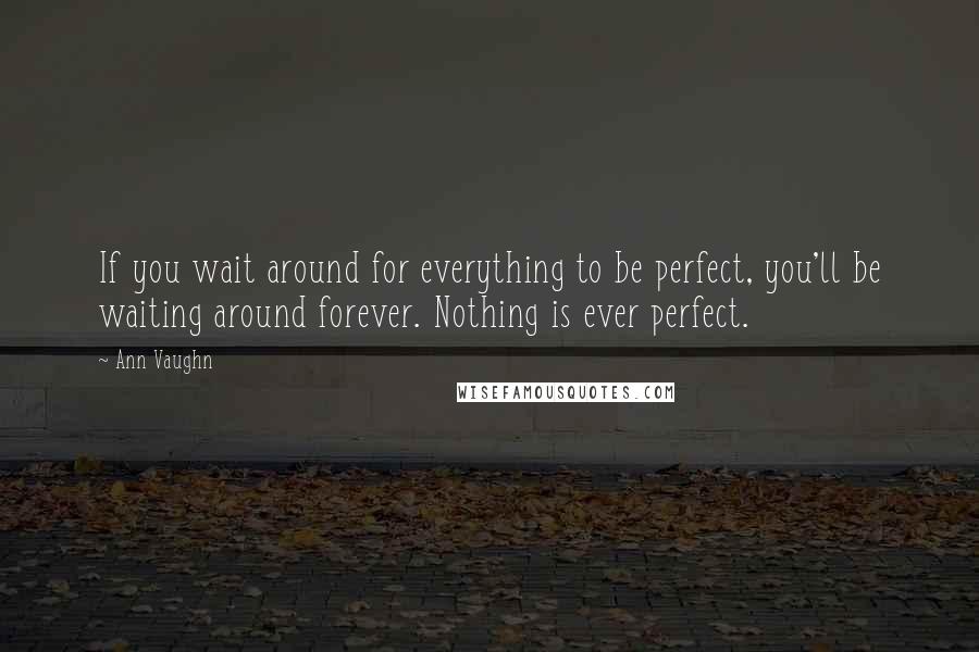 Ann Vaughn Quotes: If you wait around for everything to be perfect, you'll be waiting around forever. Nothing is ever perfect.