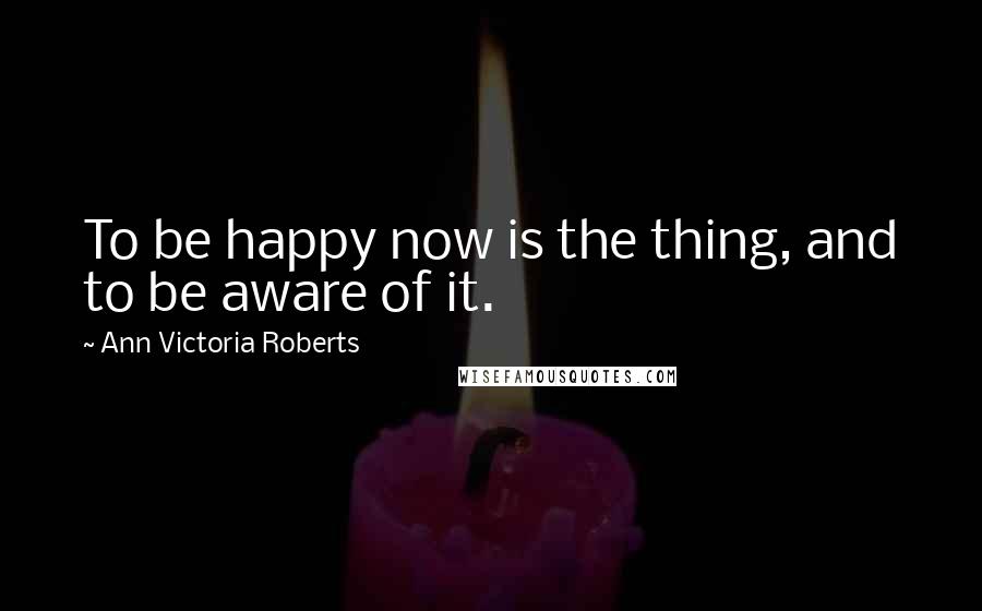 Ann Victoria Roberts Quotes: To be happy now is the thing, and to be aware of it.