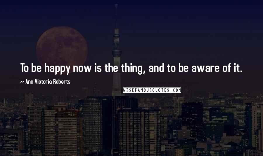 Ann Victoria Roberts Quotes: To be happy now is the thing, and to be aware of it.