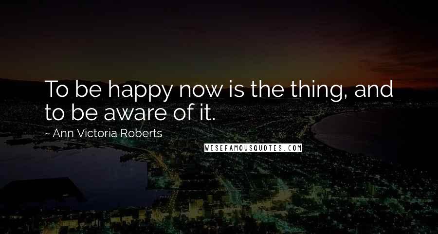 Ann Victoria Roberts Quotes: To be happy now is the thing, and to be aware of it.