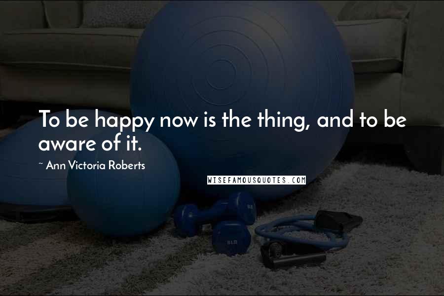 Ann Victoria Roberts Quotes: To be happy now is the thing, and to be aware of it.