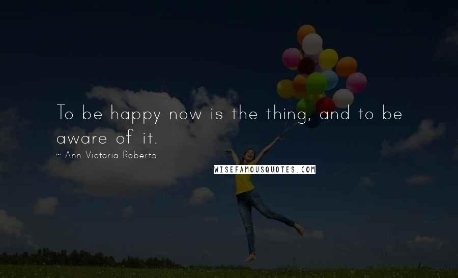 Ann Victoria Roberts Quotes: To be happy now is the thing, and to be aware of it.