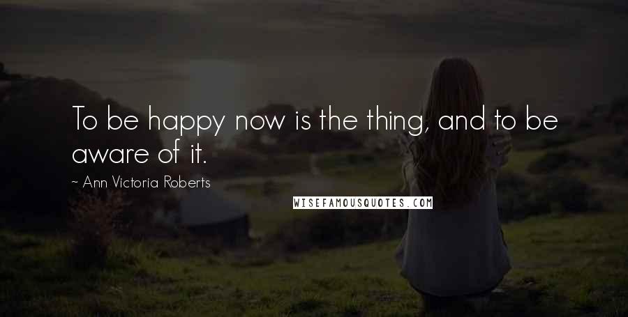 Ann Victoria Roberts Quotes: To be happy now is the thing, and to be aware of it.