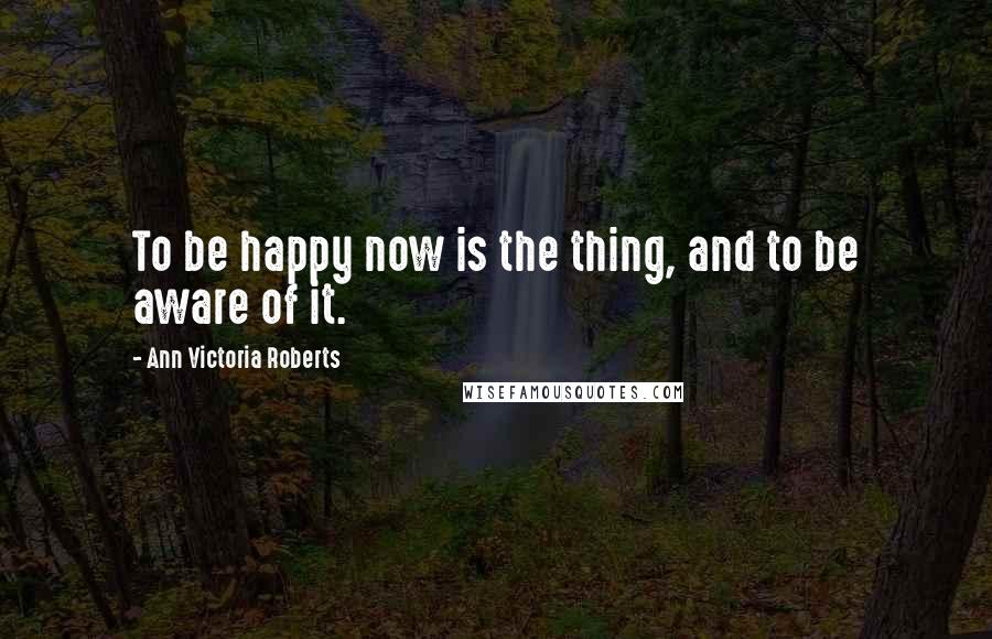 Ann Victoria Roberts Quotes: To be happy now is the thing, and to be aware of it.