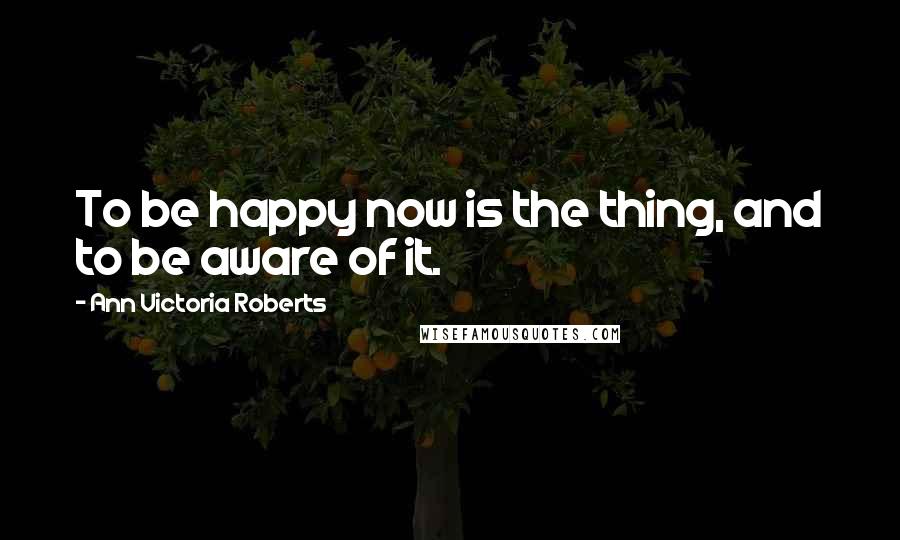 Ann Victoria Roberts Quotes: To be happy now is the thing, and to be aware of it.