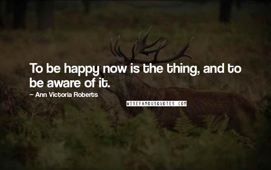 Ann Victoria Roberts Quotes: To be happy now is the thing, and to be aware of it.