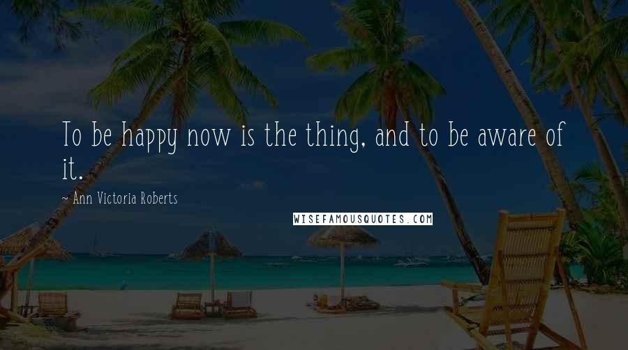 Ann Victoria Roberts Quotes: To be happy now is the thing, and to be aware of it.