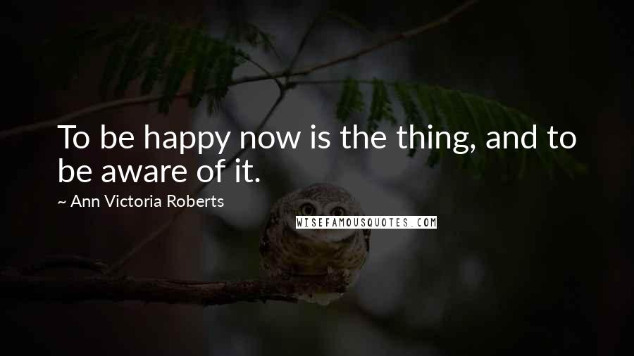 Ann Victoria Roberts Quotes: To be happy now is the thing, and to be aware of it.