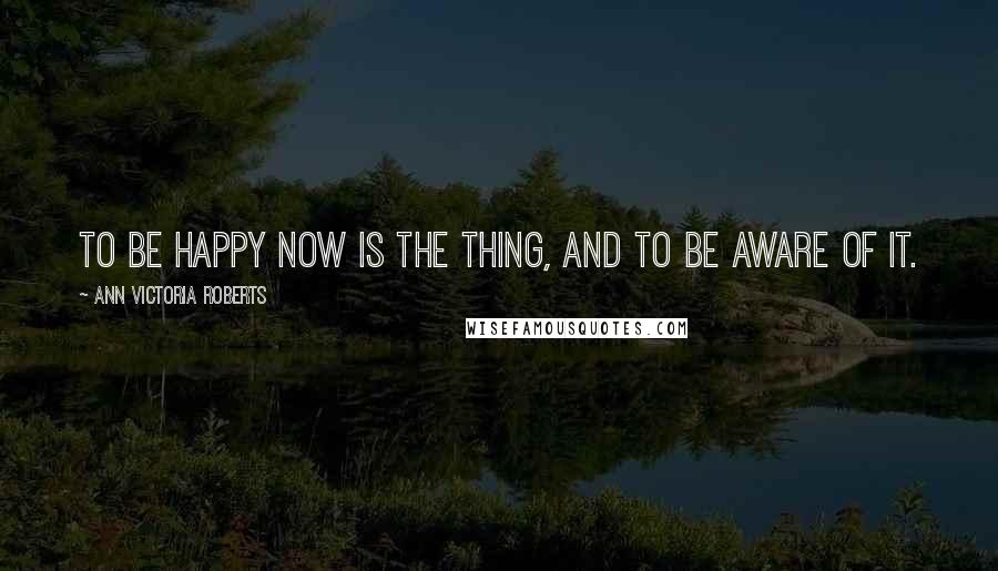 Ann Victoria Roberts Quotes: To be happy now is the thing, and to be aware of it.