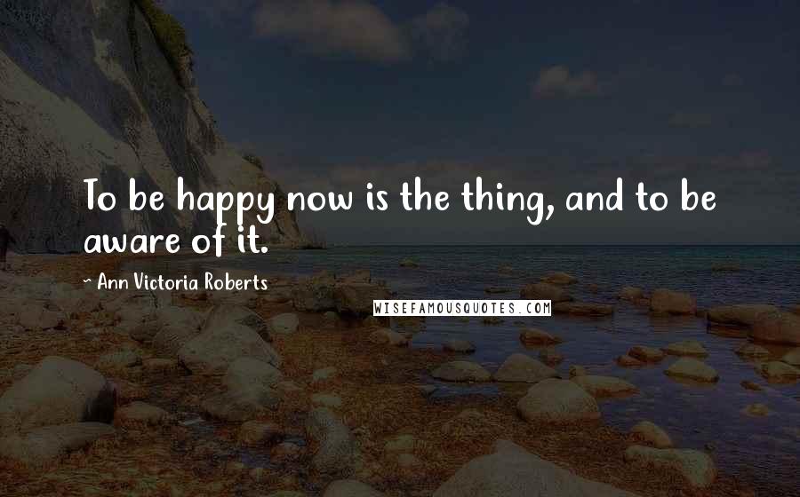 Ann Victoria Roberts Quotes: To be happy now is the thing, and to be aware of it.