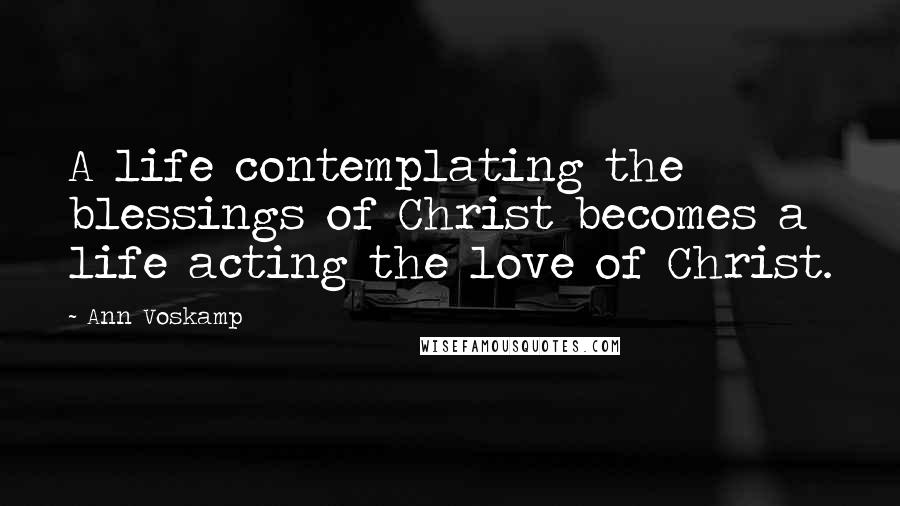 Ann Voskamp Quotes: A life contemplating the blessings of Christ becomes a life acting the love of Christ.