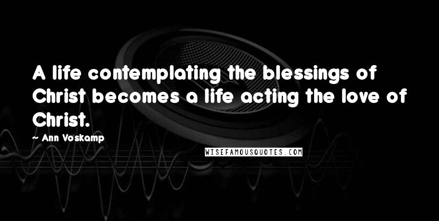 Ann Voskamp Quotes: A life contemplating the blessings of Christ becomes a life acting the love of Christ.