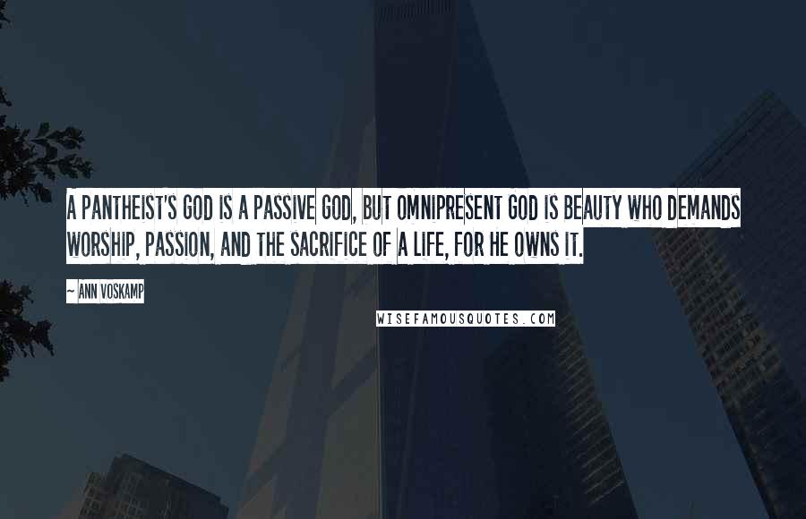 Ann Voskamp Quotes: A pantheist's god is a passive god, but omnipresent God is Beauty who demands worship, passion, and the sacrifice of a life, for He owns it.