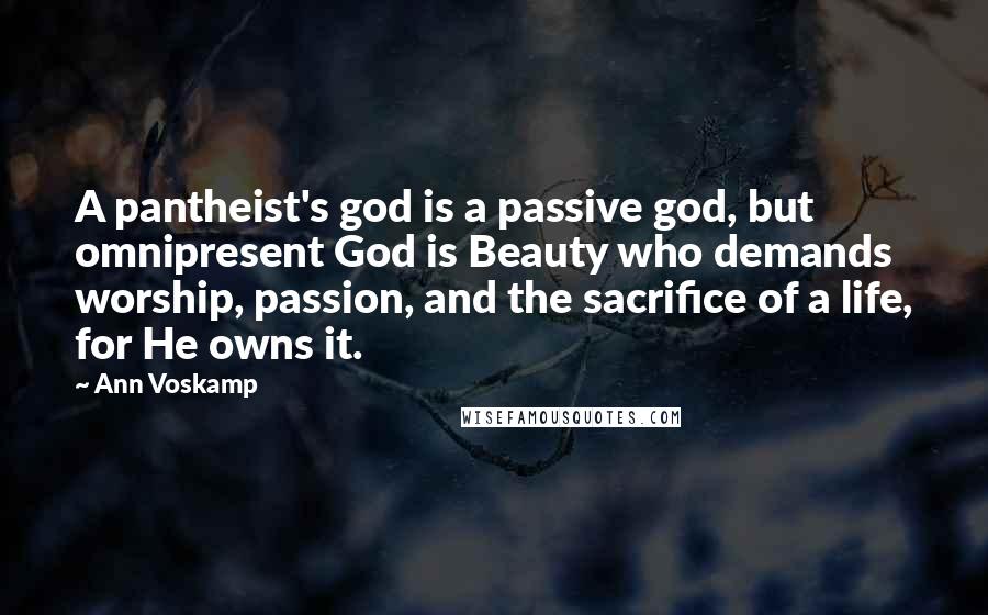 Ann Voskamp Quotes: A pantheist's god is a passive god, but omnipresent God is Beauty who demands worship, passion, and the sacrifice of a life, for He owns it.