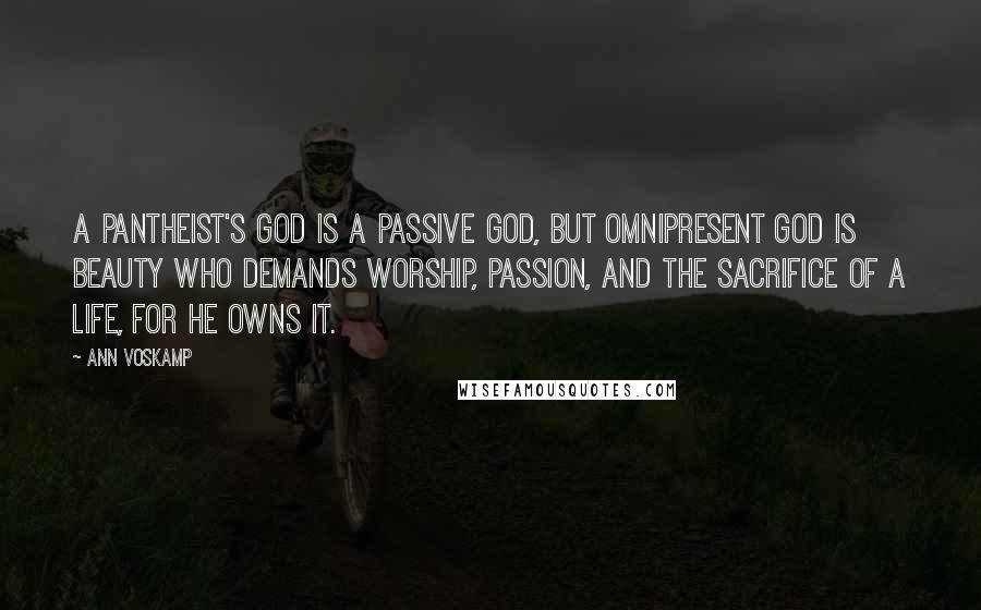 Ann Voskamp Quotes: A pantheist's god is a passive god, but omnipresent God is Beauty who demands worship, passion, and the sacrifice of a life, for He owns it.