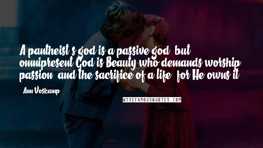 Ann Voskamp Quotes: A pantheist's god is a passive god, but omnipresent God is Beauty who demands worship, passion, and the sacrifice of a life, for He owns it.