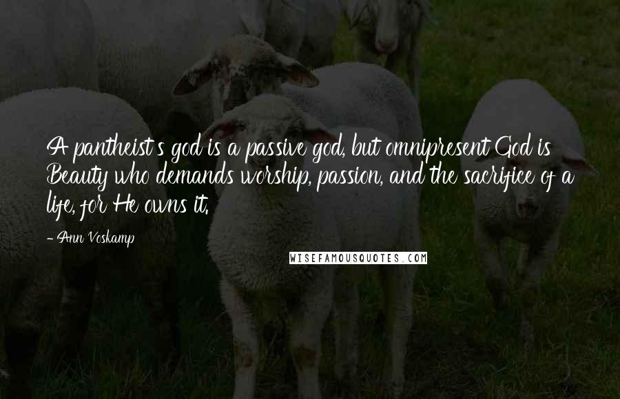 Ann Voskamp Quotes: A pantheist's god is a passive god, but omnipresent God is Beauty who demands worship, passion, and the sacrifice of a life, for He owns it.