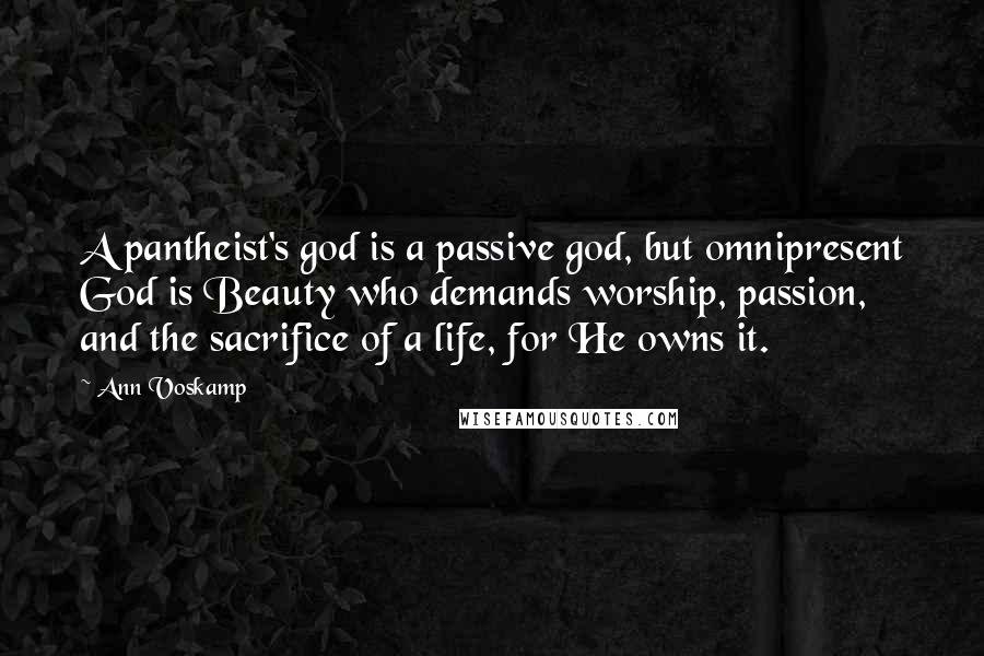 Ann Voskamp Quotes: A pantheist's god is a passive god, but omnipresent God is Beauty who demands worship, passion, and the sacrifice of a life, for He owns it.