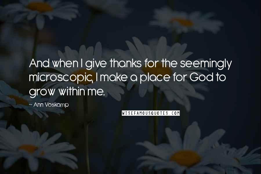 Ann Voskamp Quotes: And when I give thanks for the seemingly microscopic, I make a place for God to grow within me.