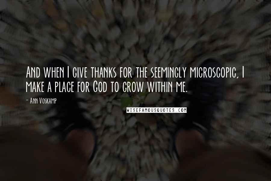 Ann Voskamp Quotes: And when I give thanks for the seemingly microscopic, I make a place for God to grow within me.