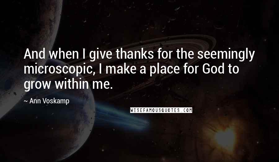 Ann Voskamp Quotes: And when I give thanks for the seemingly microscopic, I make a place for God to grow within me.