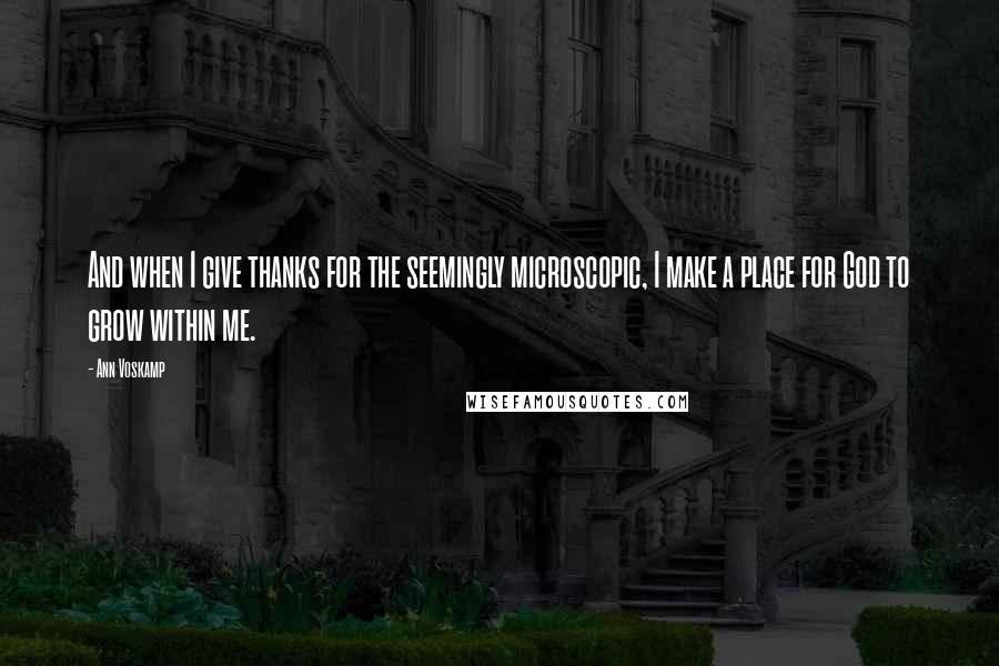 Ann Voskamp Quotes: And when I give thanks for the seemingly microscopic, I make a place for God to grow within me.