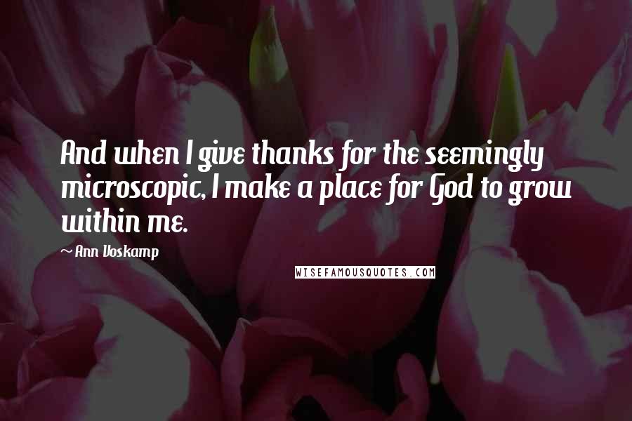 Ann Voskamp Quotes: And when I give thanks for the seemingly microscopic, I make a place for God to grow within me.