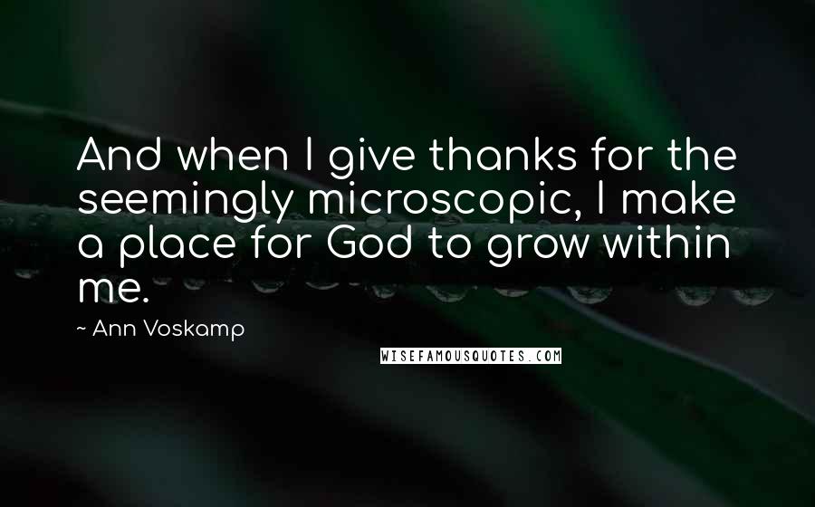 Ann Voskamp Quotes: And when I give thanks for the seemingly microscopic, I make a place for God to grow within me.