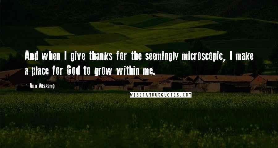 Ann Voskamp Quotes: And when I give thanks for the seemingly microscopic, I make a place for God to grow within me.