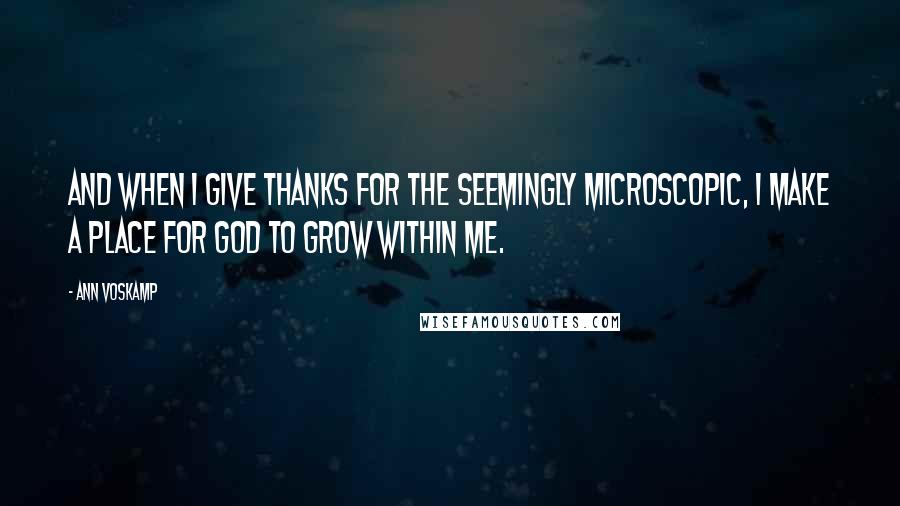 Ann Voskamp Quotes: And when I give thanks for the seemingly microscopic, I make a place for God to grow within me.