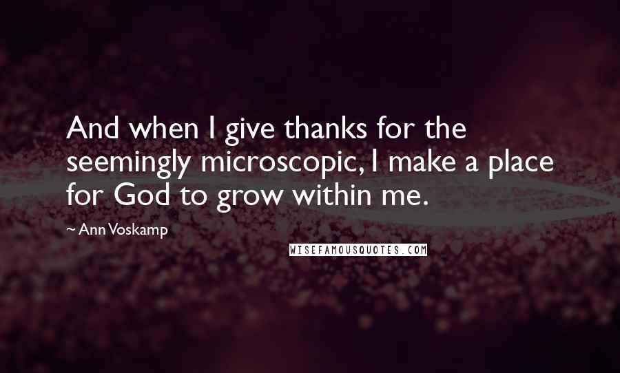 Ann Voskamp Quotes: And when I give thanks for the seemingly microscopic, I make a place for God to grow within me.