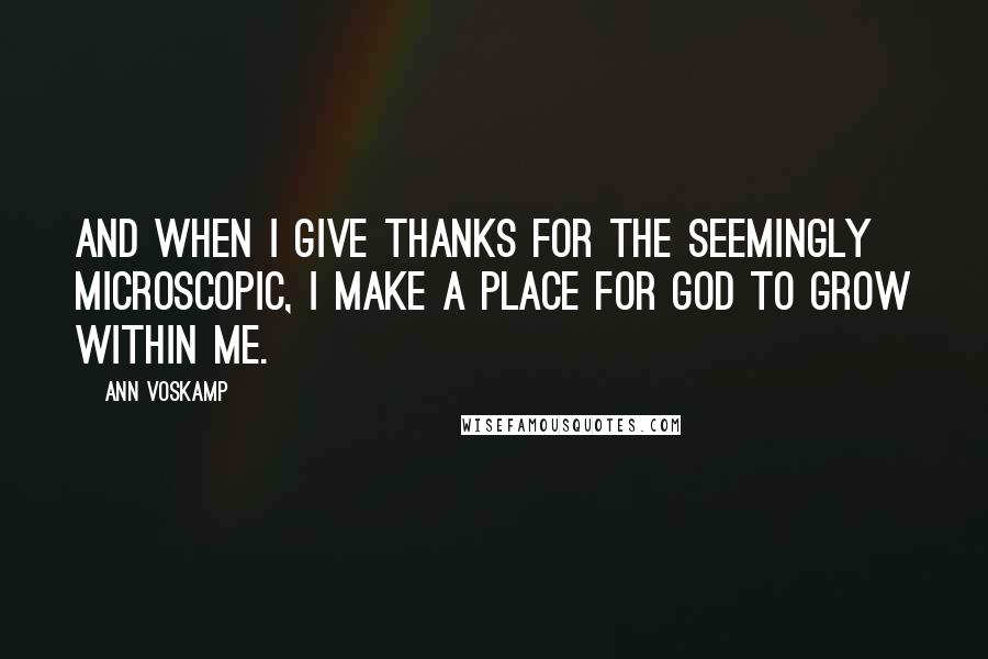 Ann Voskamp Quotes: And when I give thanks for the seemingly microscopic, I make a place for God to grow within me.