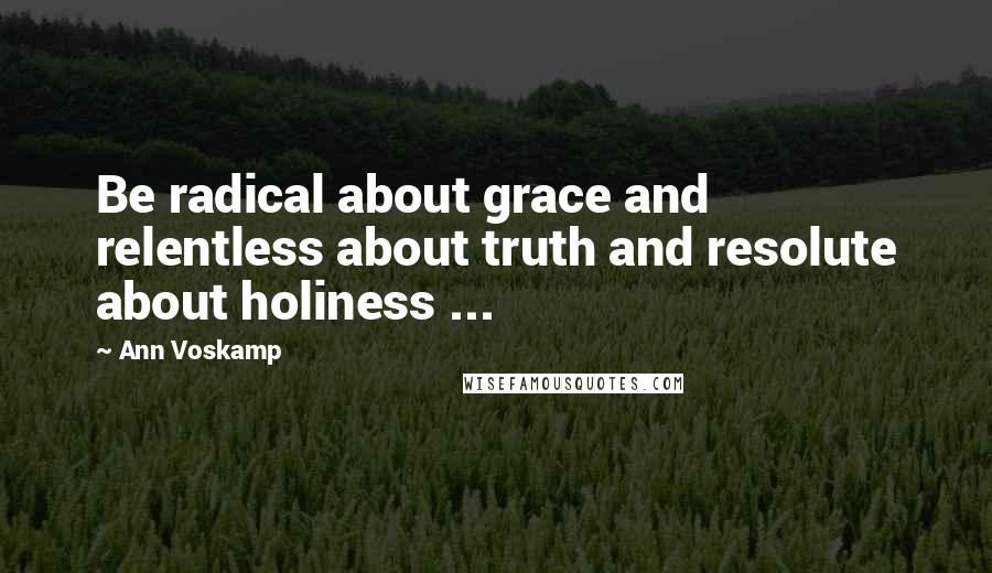 Ann Voskamp Quotes: Be radical about grace and relentless about truth and resolute about holiness ...