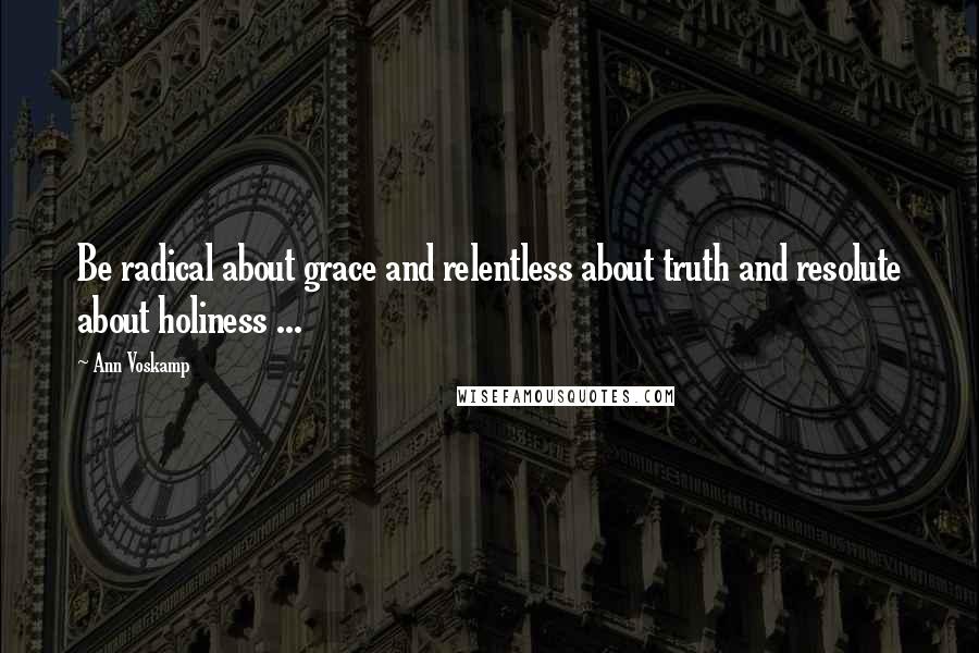 Ann Voskamp Quotes: Be radical about grace and relentless about truth and resolute about holiness ...