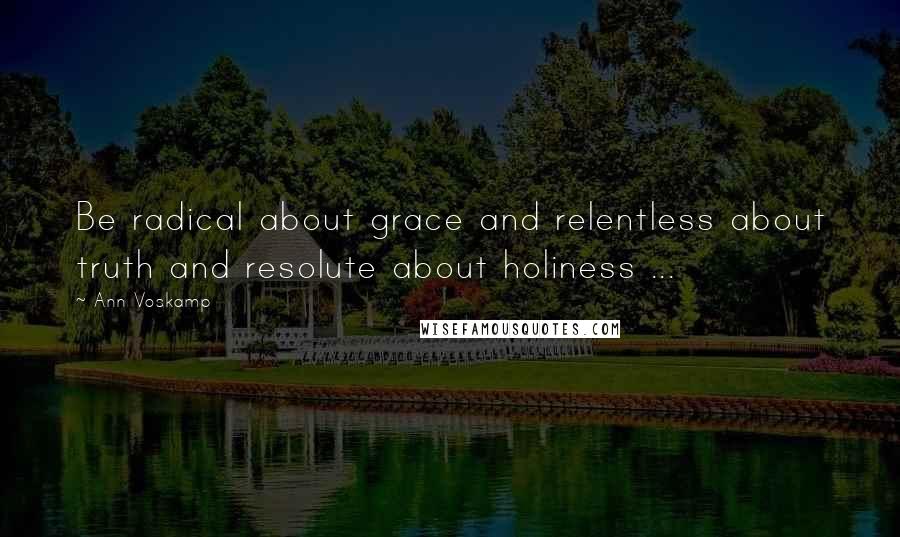 Ann Voskamp Quotes: Be radical about grace and relentless about truth and resolute about holiness ...
