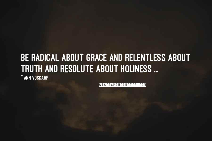 Ann Voskamp Quotes: Be radical about grace and relentless about truth and resolute about holiness ...