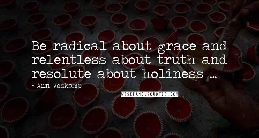 Ann Voskamp Quotes: Be radical about grace and relentless about truth and resolute about holiness ...