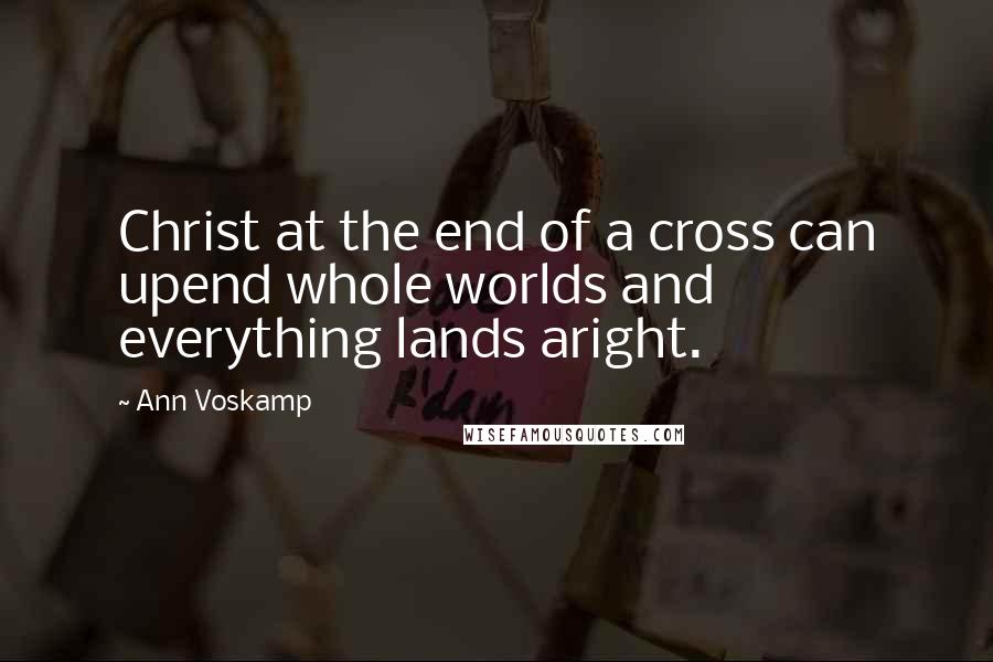 Ann Voskamp Quotes: Christ at the end of a cross can upend whole worlds and everything lands aright.