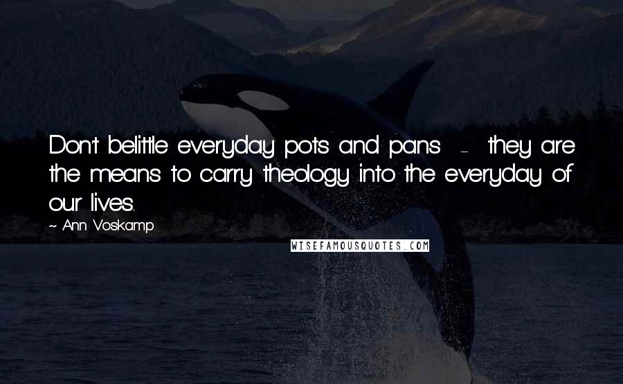 Ann Voskamp Quotes: Don't belittle everyday pots and pans - they are the means to carry theology into the everyday of our lives.