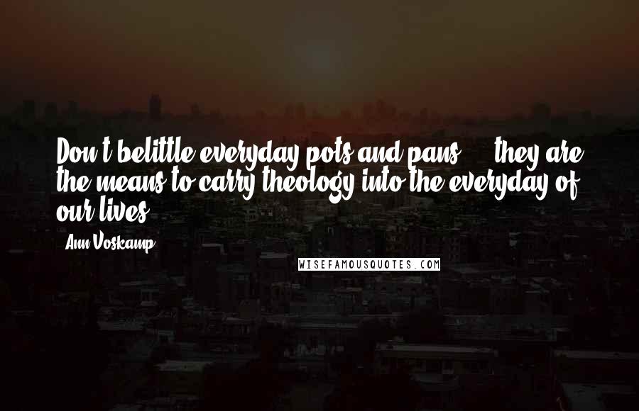 Ann Voskamp Quotes: Don't belittle everyday pots and pans - they are the means to carry theology into the everyday of our lives.