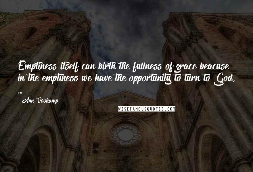 Ann Voskamp Quotes: Emptiness itself can birth the fullness of grace beacuse in the emptiness we have the opportunity to turn to God, ...