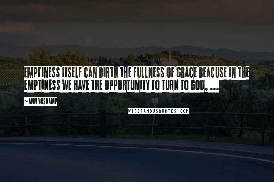 Ann Voskamp Quotes: Emptiness itself can birth the fullness of grace beacuse in the emptiness we have the opportunity to turn to God, ...