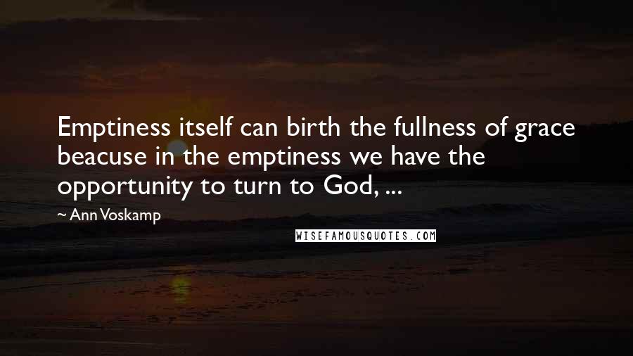 Ann Voskamp Quotes: Emptiness itself can birth the fullness of grace beacuse in the emptiness we have the opportunity to turn to God, ...