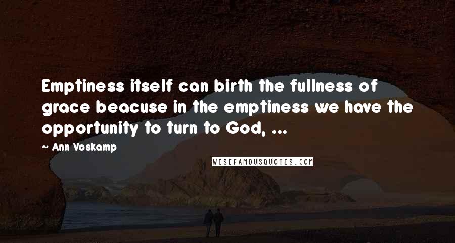 Ann Voskamp Quotes: Emptiness itself can birth the fullness of grace beacuse in the emptiness we have the opportunity to turn to God, ...