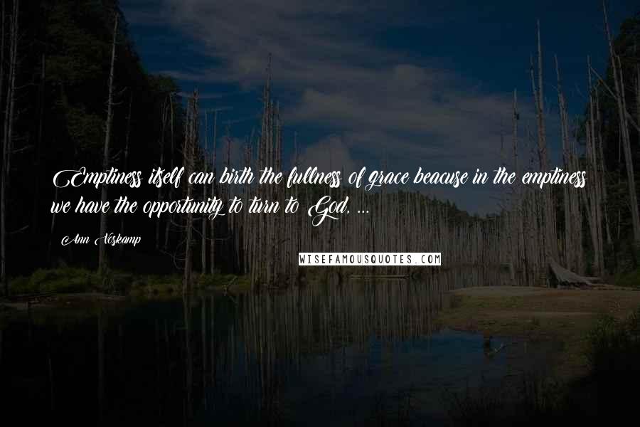 Ann Voskamp Quotes: Emptiness itself can birth the fullness of grace beacuse in the emptiness we have the opportunity to turn to God, ...