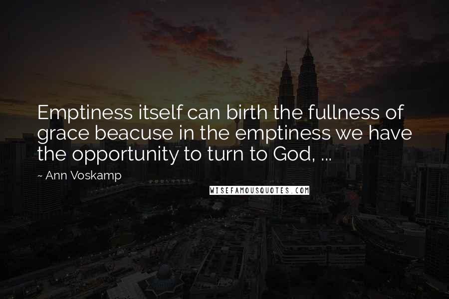 Ann Voskamp Quotes: Emptiness itself can birth the fullness of grace beacuse in the emptiness we have the opportunity to turn to God, ...