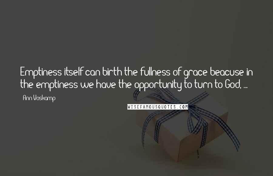 Ann Voskamp Quotes: Emptiness itself can birth the fullness of grace beacuse in the emptiness we have the opportunity to turn to God, ...