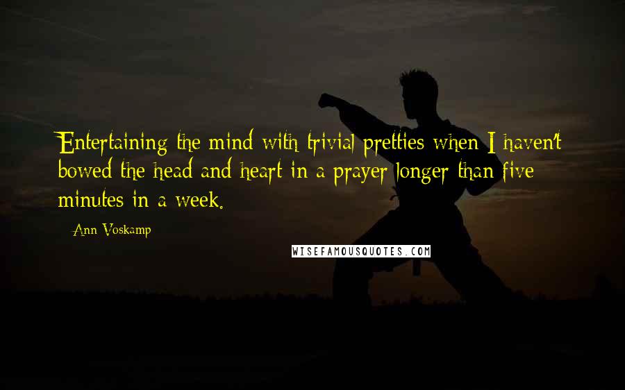 Ann Voskamp Quotes: Entertaining the mind with trivial pretties when I haven't bowed the head and heart in a prayer longer than five minutes in a week.